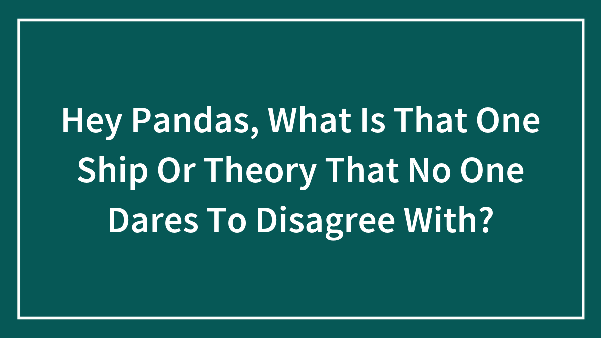 Hey Pandas, What Is That One Ship Or Theory That No One Dares To Disagree With?
