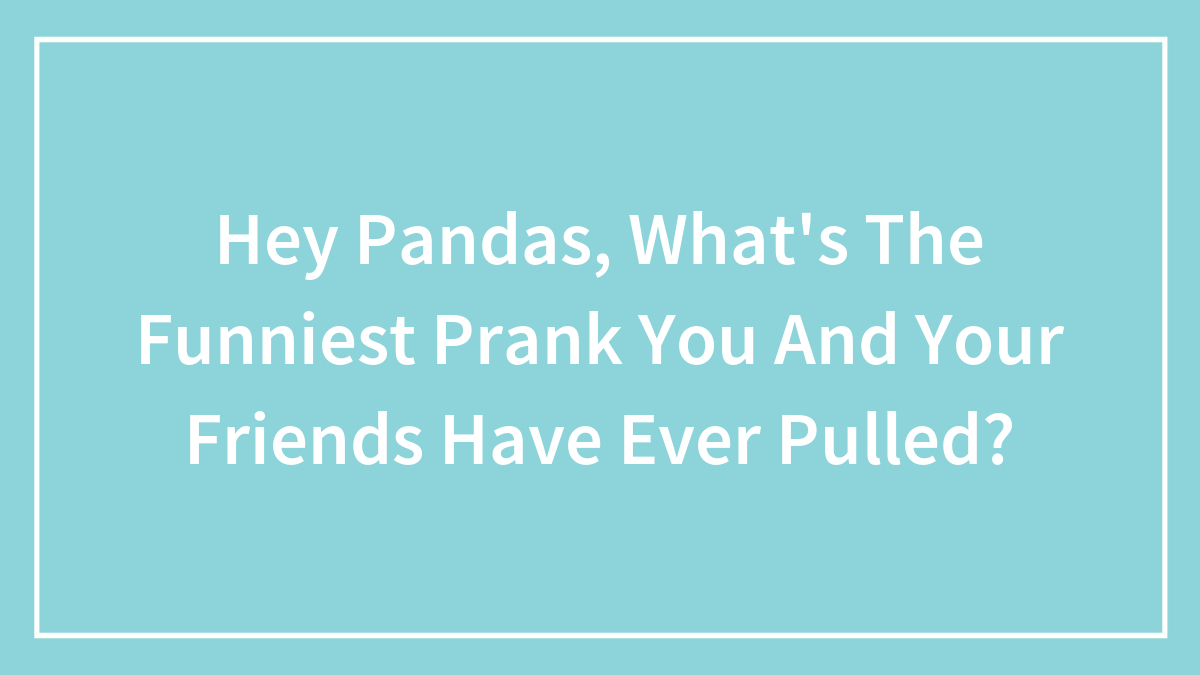 Hey Pandas, What’s The Funniest Prank You And Your Friends Have Ever Pulled? (Closed)