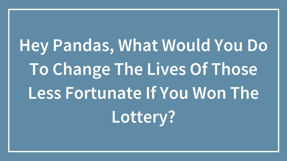 Hey Pandas, What Would You Do To Change The Lives Of Those Less Fortunate If You Won The Lottery? (Closed)