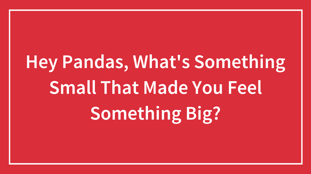 Hey Pandas, What’s Something Small That Made You Feel Something Big? (Closed)