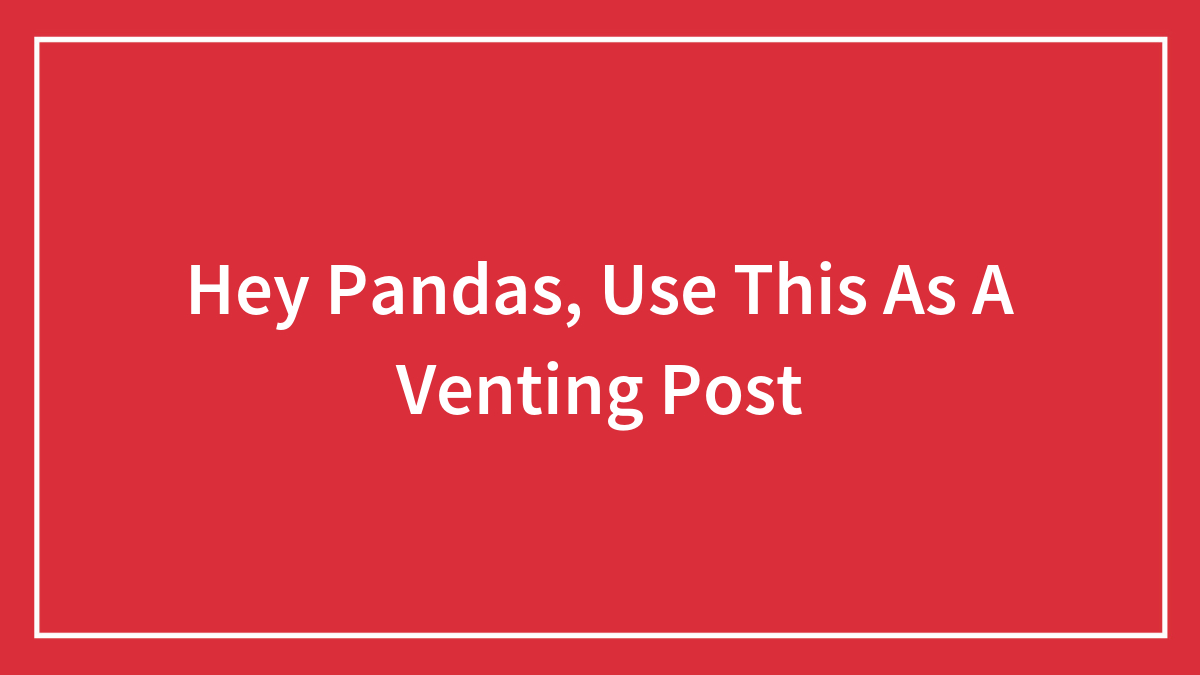 Hey Pandas, Use This As A Venting Post (Closed)