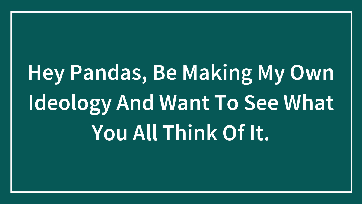 Hey Pandas, Be Making My Own Ideology And Want To See What You All Think Of It.