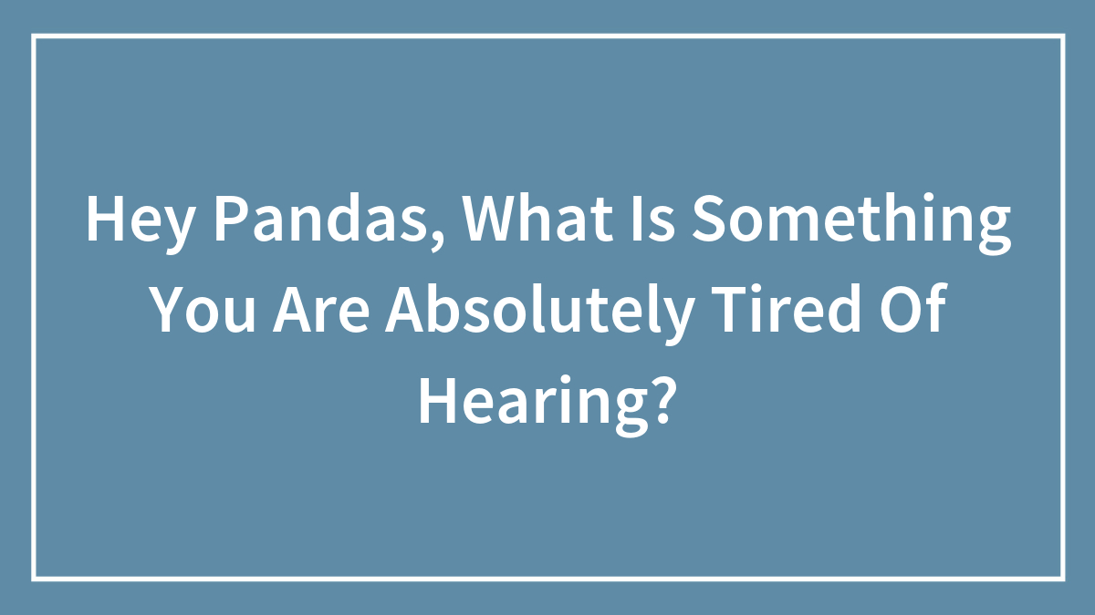 Hey Pandas, What Is Something You Are Absolutely Tired Of Hearing? (Closed)