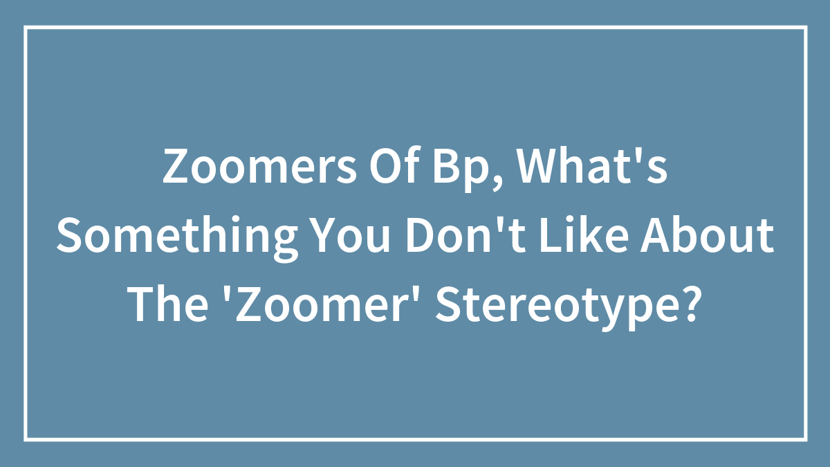 Zoomers Of Bp, What’s Something You Don’t Like About The ‘Zoomer’ Stereotype?