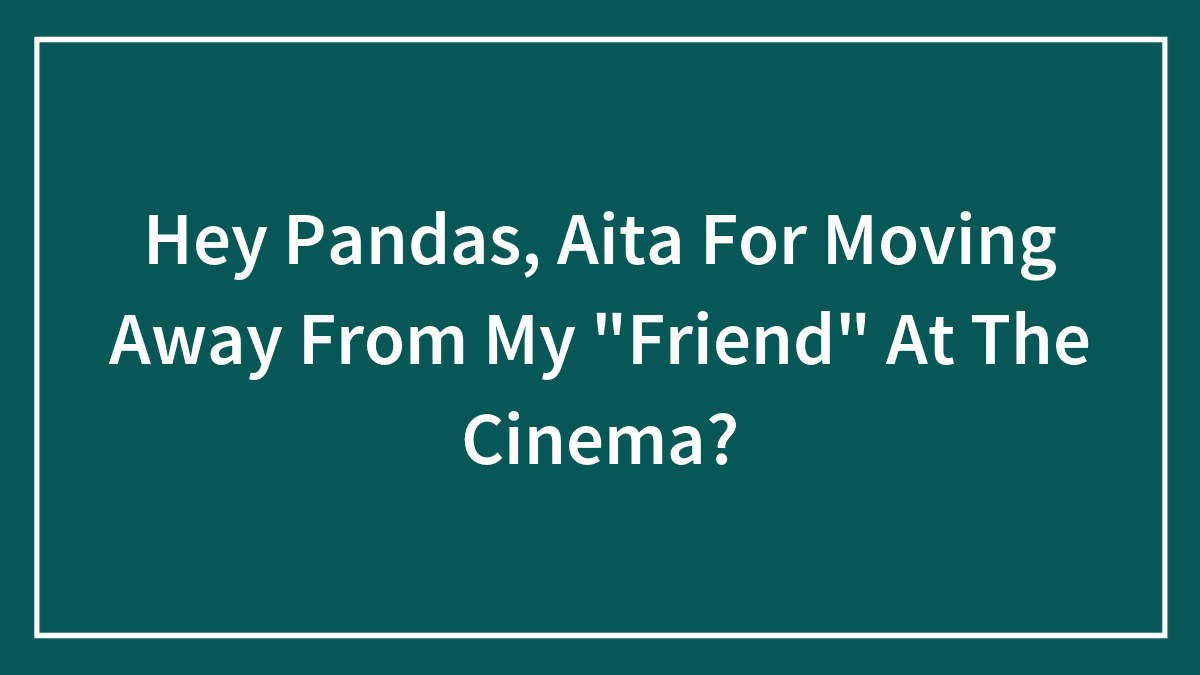 Hey Pandas, AITA For Moving Away From My “Friend” At The Cinema?