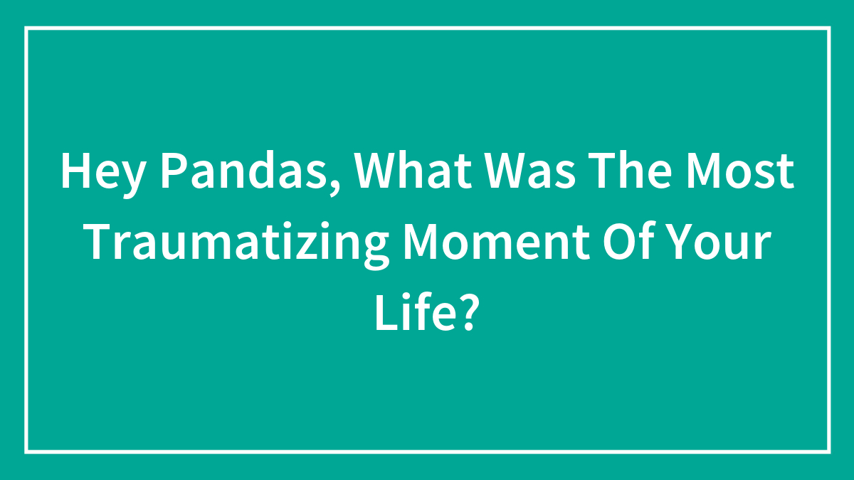 Hey Pandas, What Was The Most Traumatizing Moment Of Your Life?