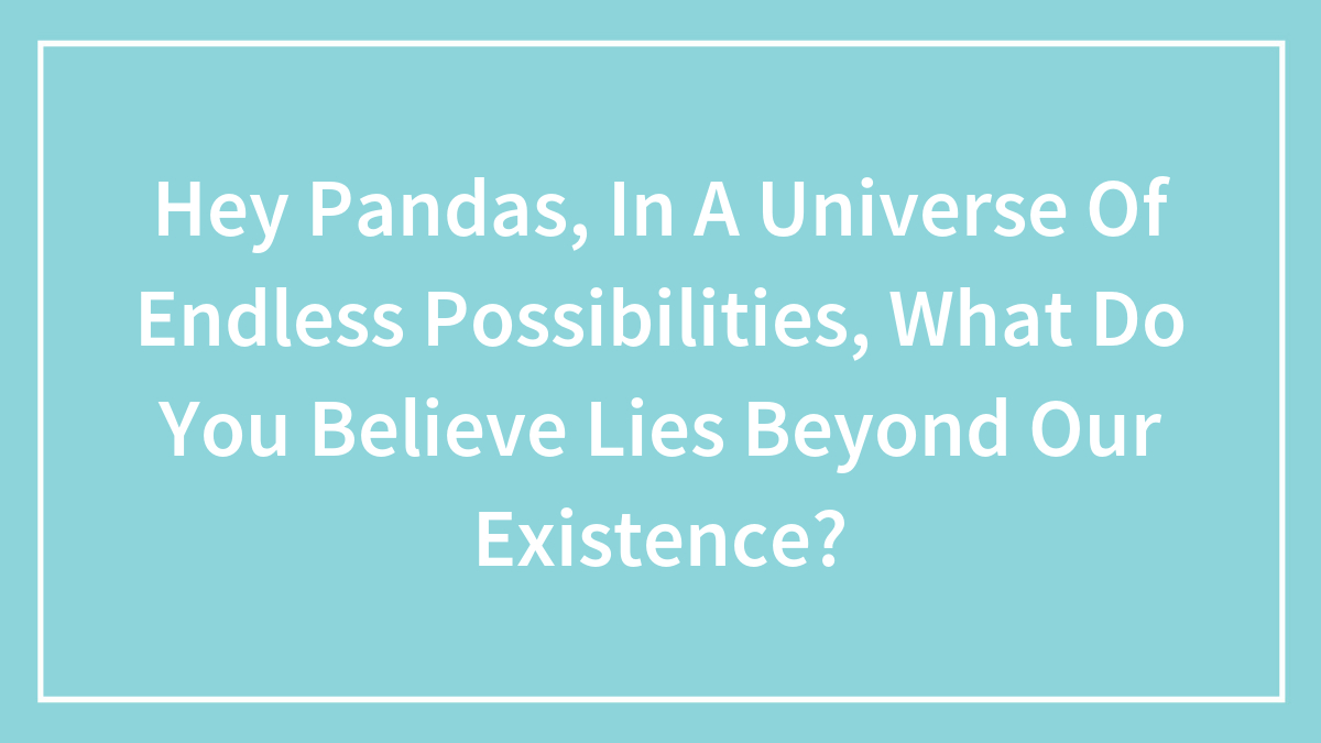 Hey Pandas, In A Universe Of Endless Possibilities, What Do You Believe Lies Beyond Our Existence?