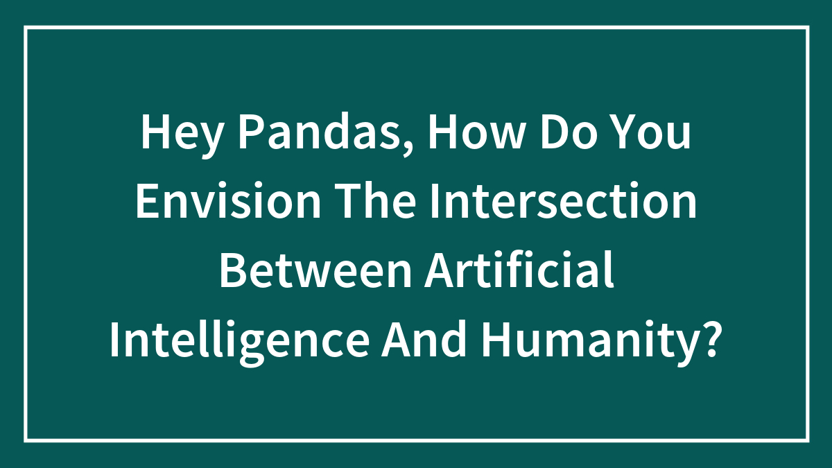 Hey Pandas, How Do You Envision The Intersection Between Artificial Intelligence And Humanity?