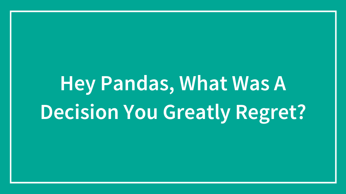 Hey Pandas, What Was A Decision You Greatly Regret?