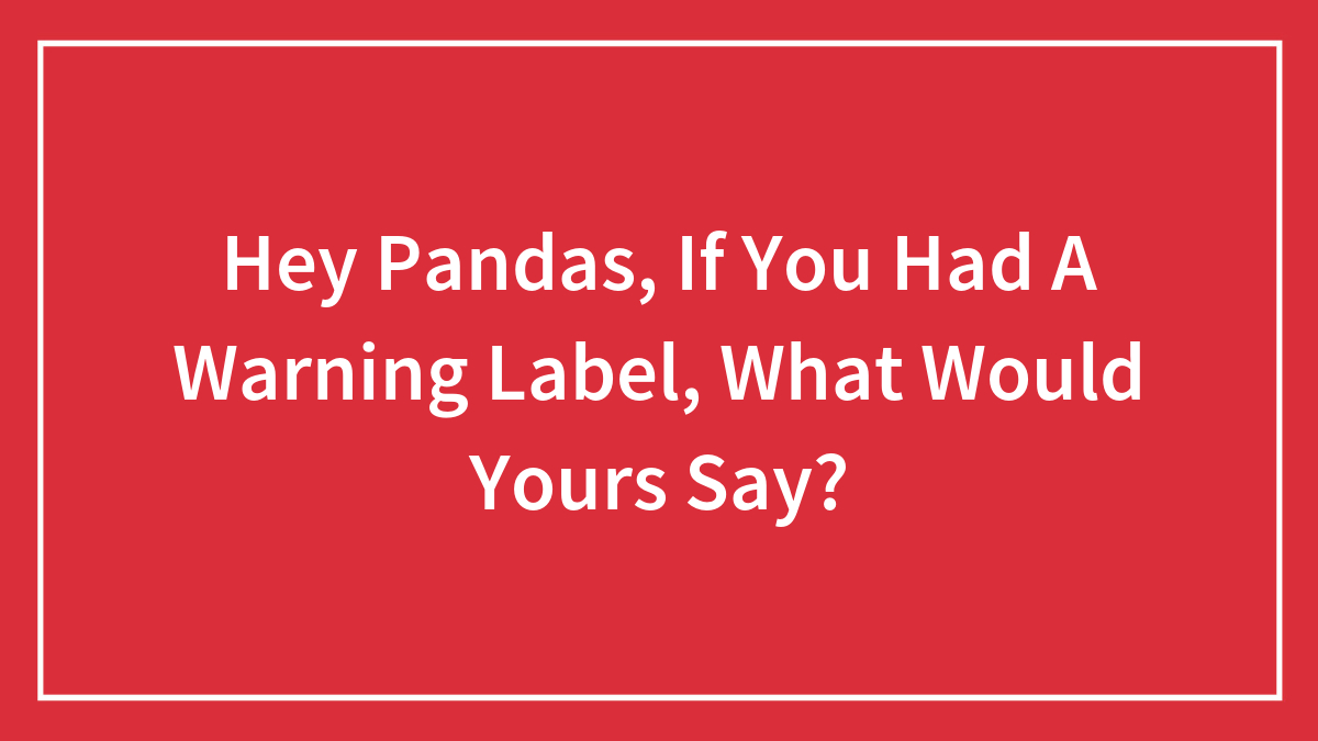 Hey Pandas, If You Had A Warning Label, What Would Yours Say?
