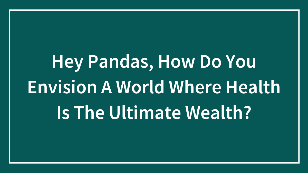 Hey Pandas, How Do You Envision A World Where Health Is The Ultimate Wealth? (Closed)