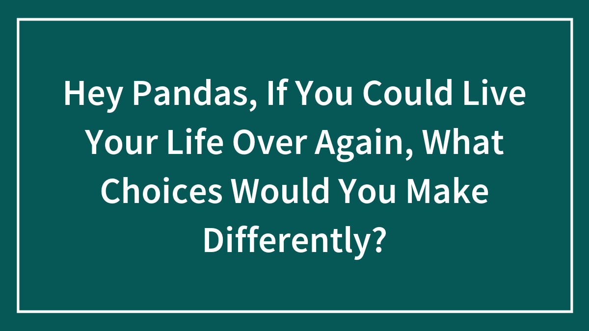Hey Pandas, If You Could Live Your Life Over Again, What Choices Would You Make Differently? (Closed)