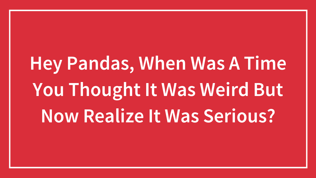 Hey Pandas, When Was A Time You Thought It Was Weird But Now Realize It Was Serious? (Closed)