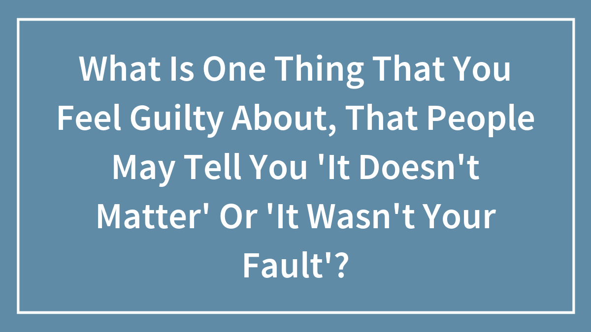 Hey Pandas, What Is One Thing That You Feel Guilty About, That People May Tell You “It Wasn’t Your Fault”? (Closed)