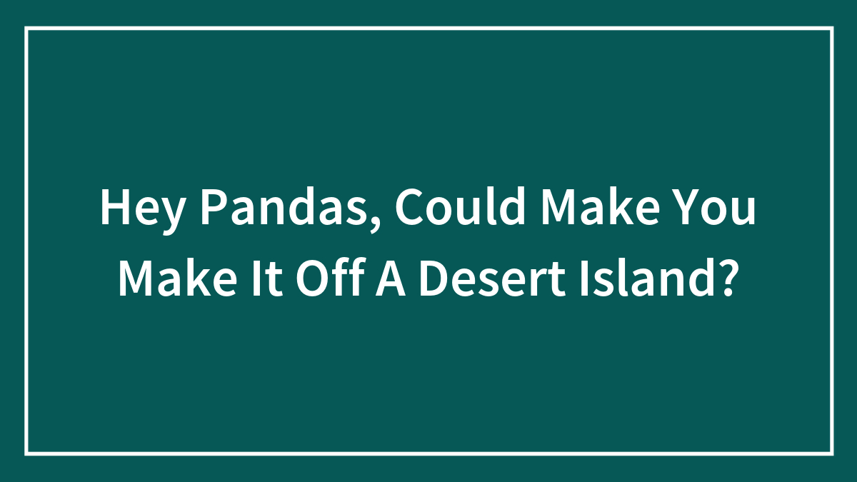 Hey Pandas, Could Make You Make It Off A Desert Island?