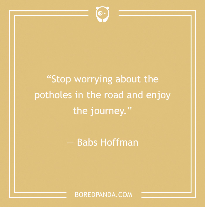 Stop worrying about the potholes in the road and enjoy the journey.