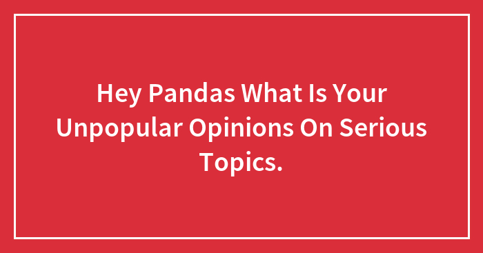 Hey Pandas, What Are Your Unpopular Opinions On Serious Topics?