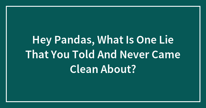 Hey Pandas, What Is One Lie That You Told And Never Came Clean About? (Closed)