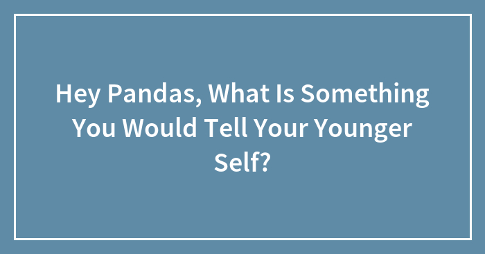 Hey Pandas, What Is Something You Would Tell Your Younger Self? (Closed)