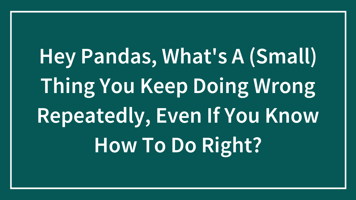 Hey Pandas, What’s A (Small) Thing You Keep Doing Wrong Repeatedly, Even If You Know How To Do Right?