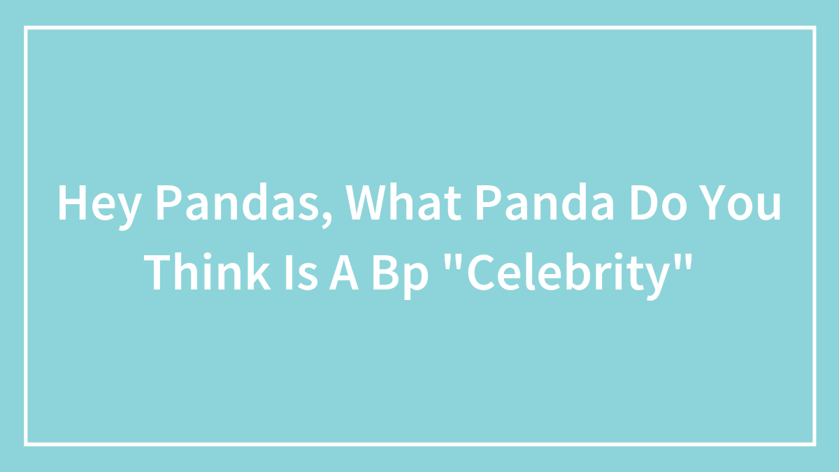 Hey Pandas, What Panda Do You Think Is A Bp “Celebrity”