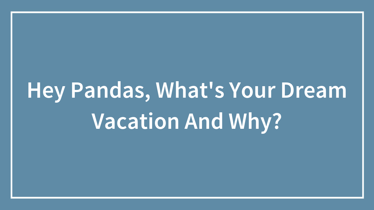 Hey Pandas, What’s Your Dream Vacation And Why? (Closed)