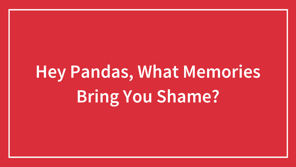 Hey Pandas, What Memories Bring You Shame? (Closed)