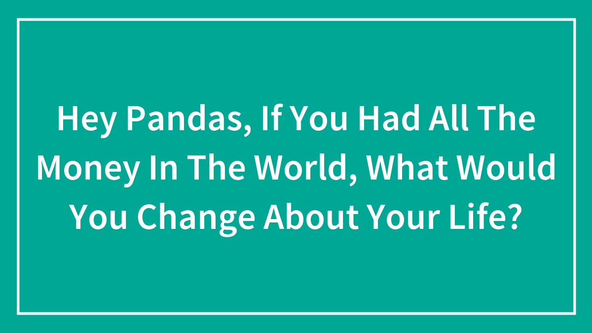 Hey Pandas, If You Had All The Money In The World, What Would You Change About Your Life? (Closed)