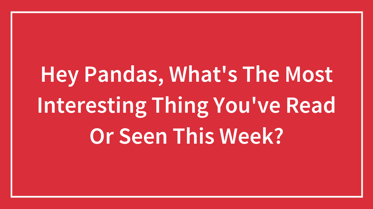 Hey Pandas, What’s The Most Interesting Thing You’ve Read Or Seen This Week?