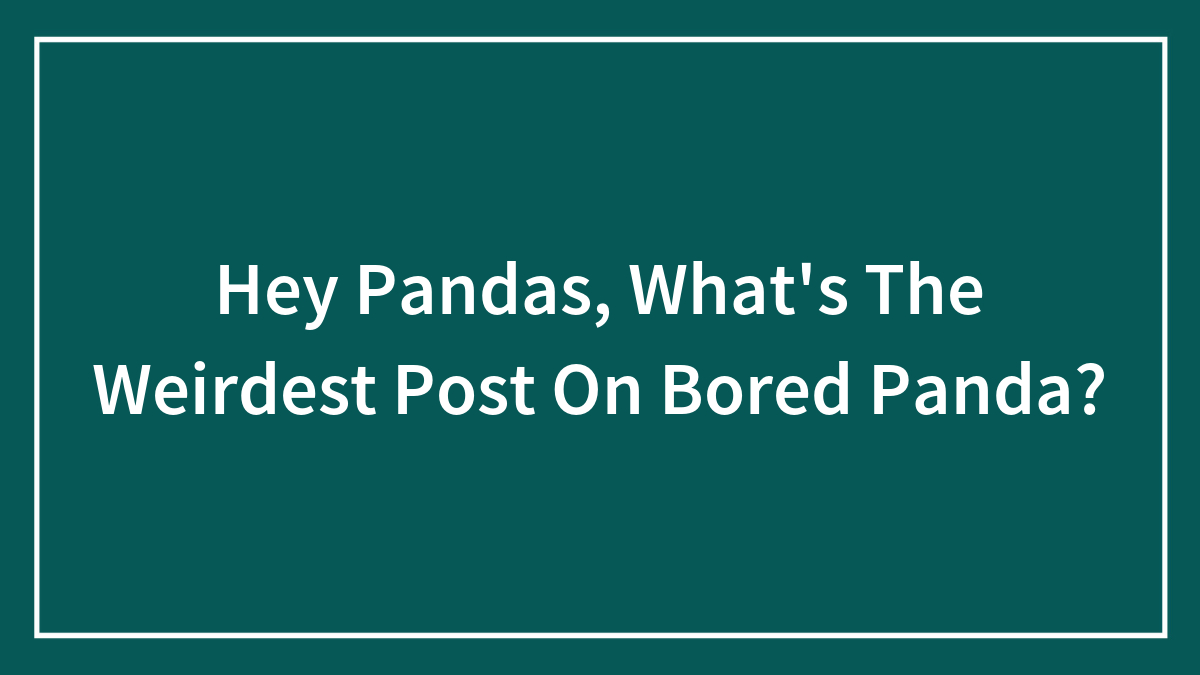 Hey Pandas, What’s The Weirdest Post On Bored Panda?