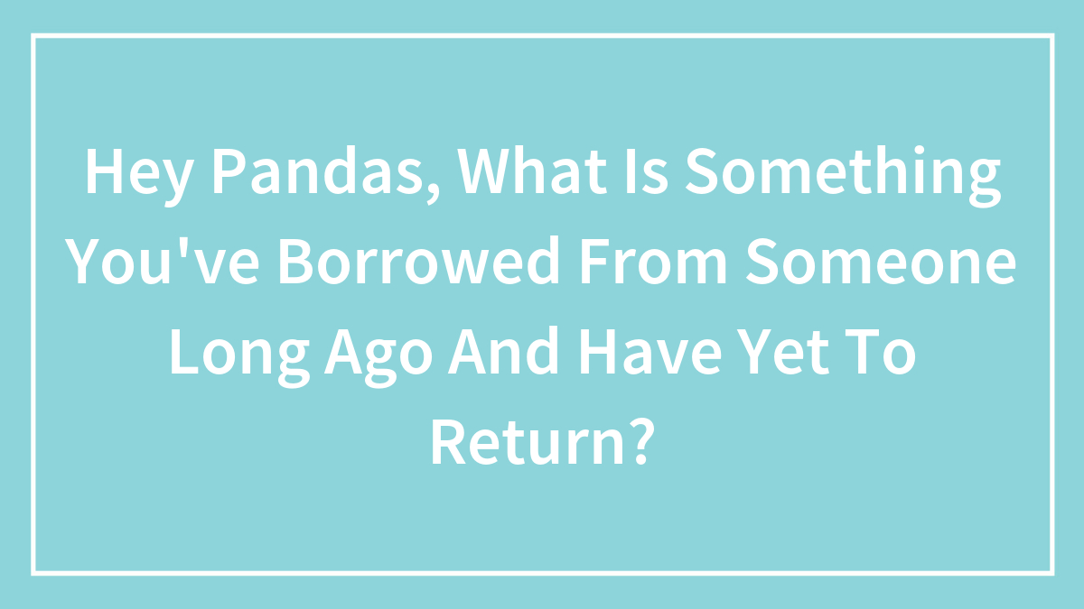 Hey Pandas, What Is Something You’ve Borrowed From Someone Long Ago And Have Yet To Return? (Closed)