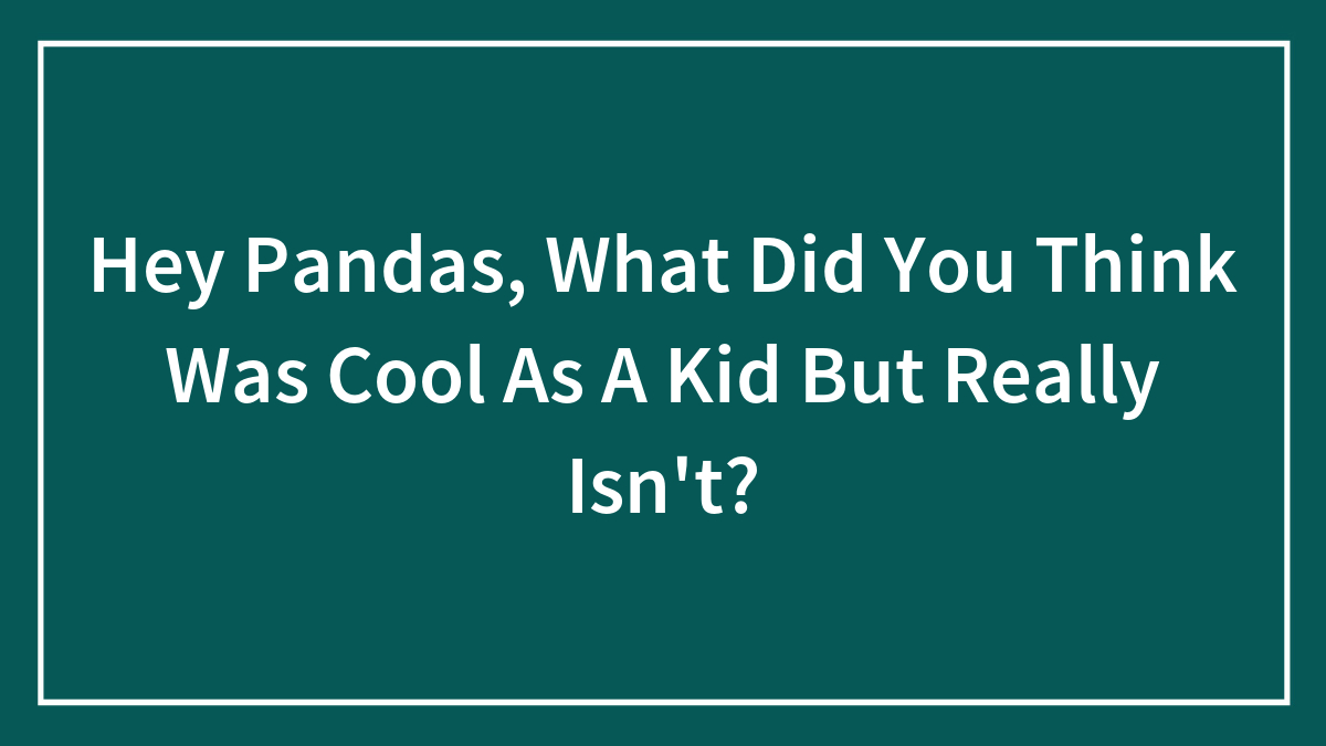 Hey Pandas, What Did You Think Was Cool As A Kid But Really Isn’t? (Closed)