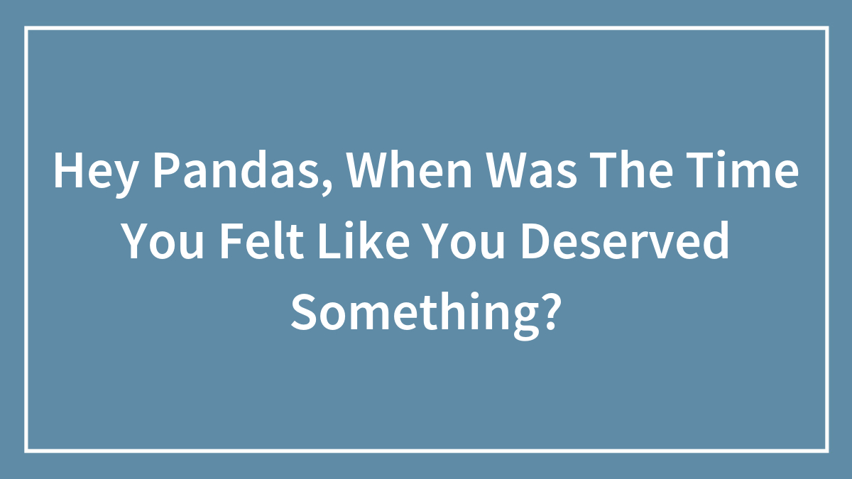 Hey Pandas, When Was The Time You Felt Like You Deserved Something? (Closed)