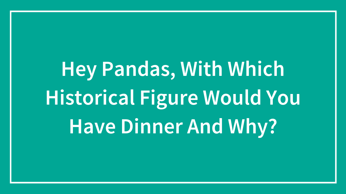 Hey Pandas, With Which Historical Figure Would You Have Dinner And Why? (Closed)