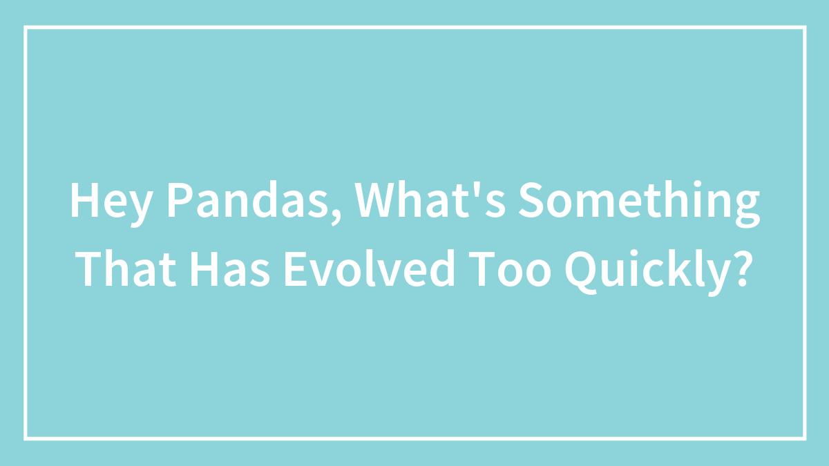 Hey Pandas, What’s Something That Has Evolved Too Quickly? (Closed)