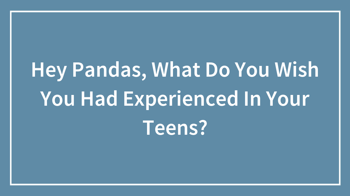 Hey Pandas, What Do You Wish You Had Experienced In Your Teens? (Closed)