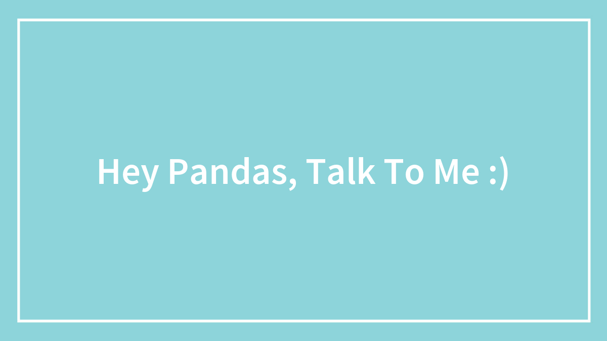 Hey Pandas, Talk To Me :)