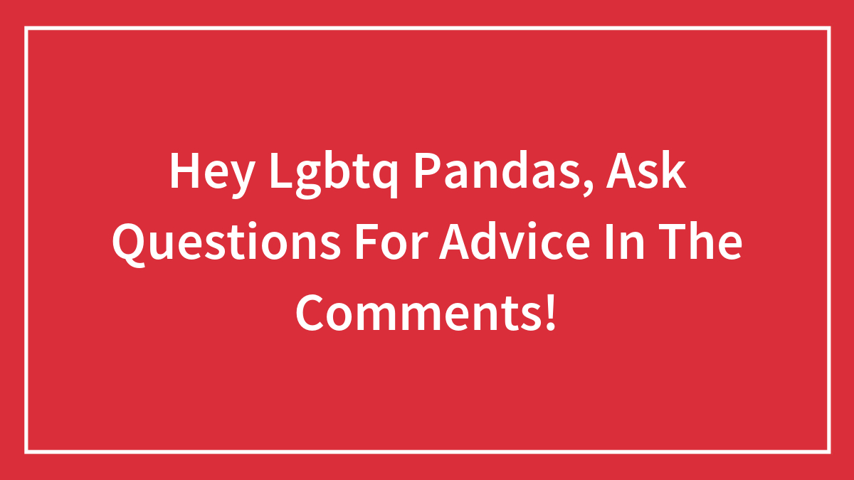 Hey Lgbtq Pandas, Ask Questions For Advice In The Comments!