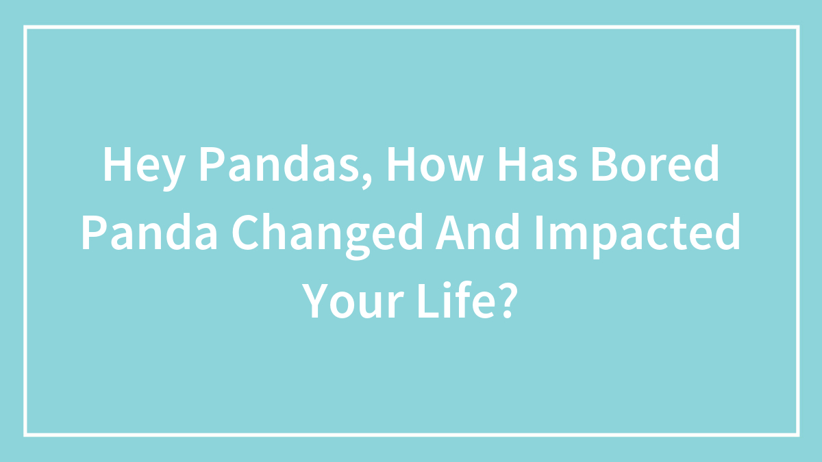 Hey Pandas, How Has Bored Panda Changed And Impacted Your Life? (Closed)