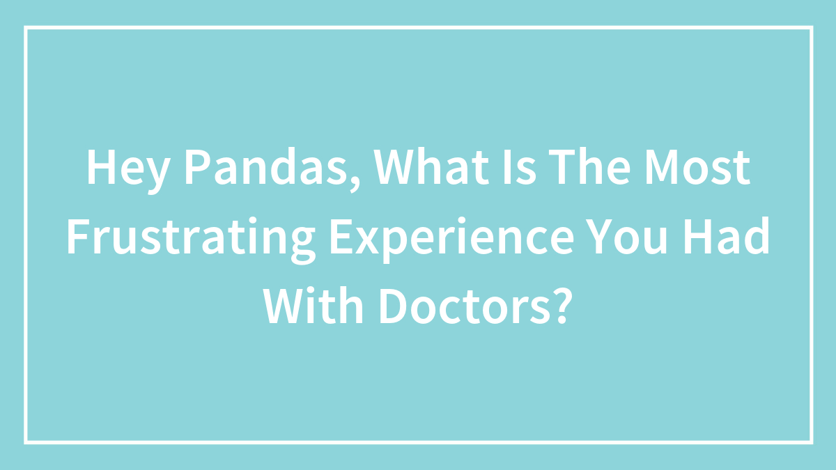 Hey Pandas, What Is The Most Frustrating Experience You Had With Doctors? (Closed)