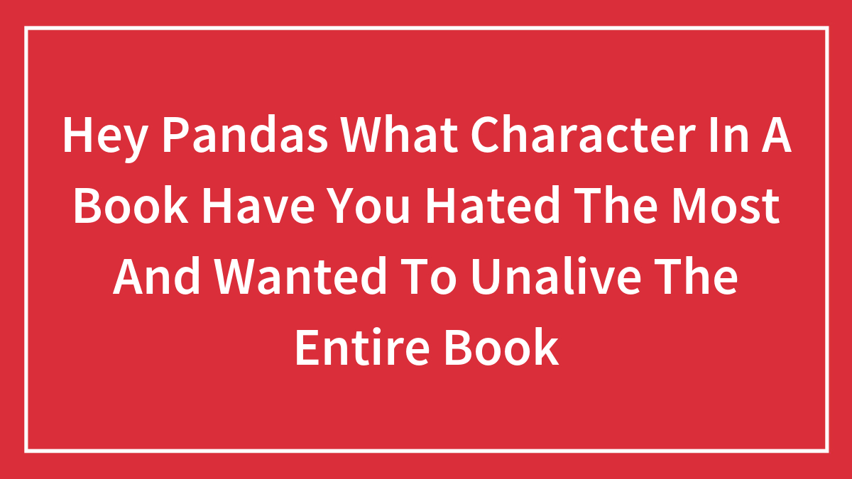 Hey Pandas What Character In A Book Have You Hated The Most And Wanted To Unalive The Entire Book