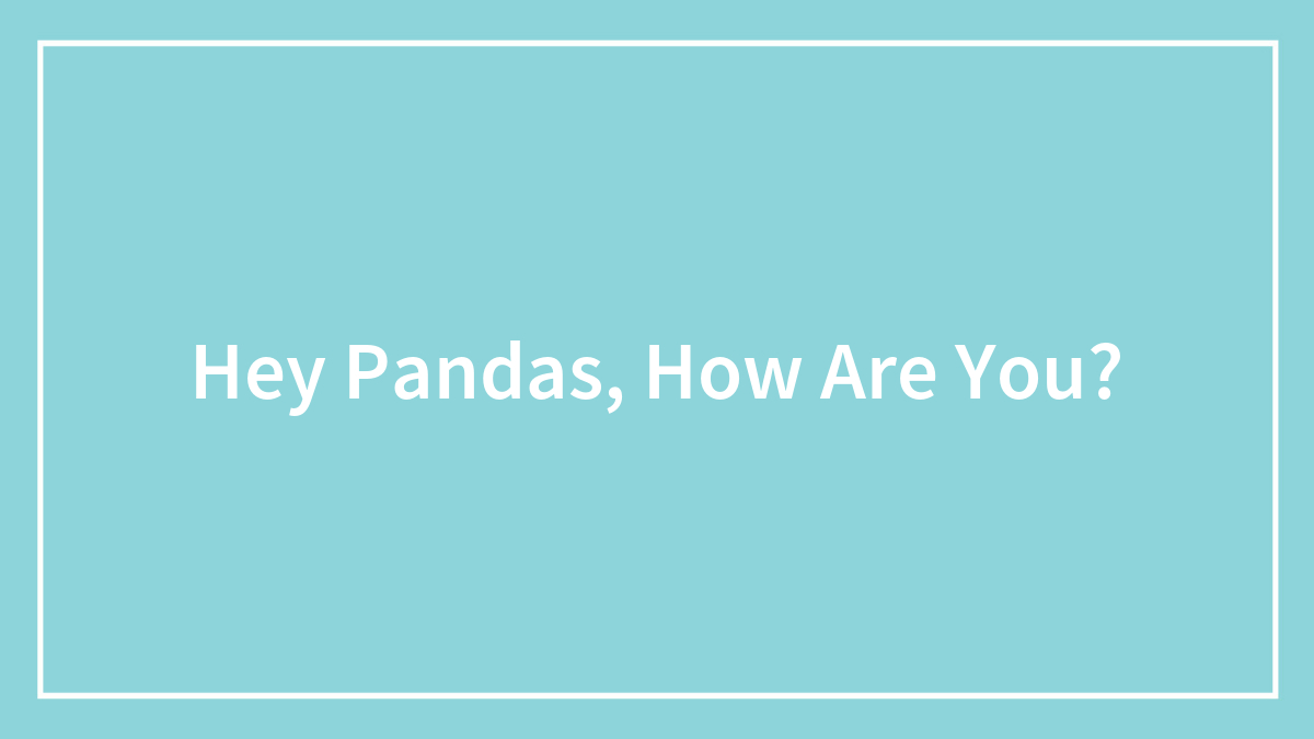 Hey Pandas, How Are You?