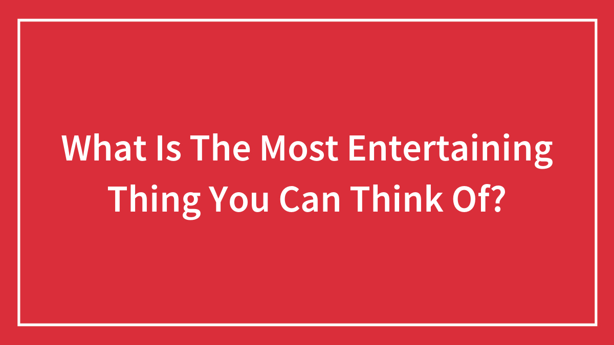 What Is The Most Entertaining Thing You Can Think Of?