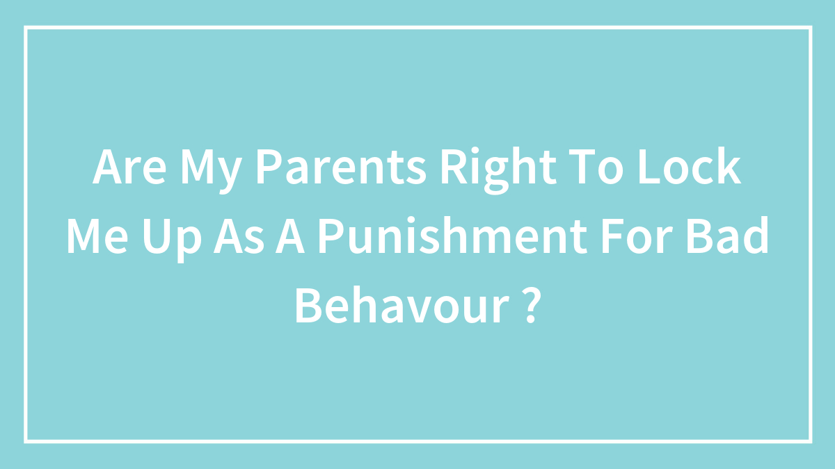 Are My Parents Right To Lock Me Up As A Punishment For Bad Behavour ?