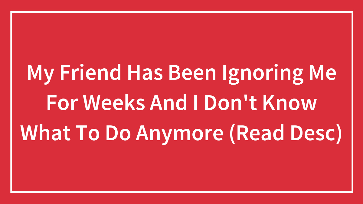 My Friend Has Been Ignoring Me For Weeks And I Don’t Know What To Do Anymore (Read Desc)