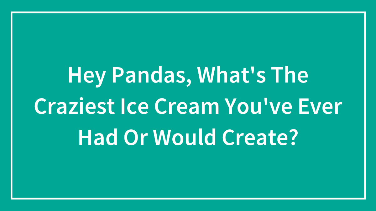 Hey Pandas, What’s The Craziest Ice Cream You’ve Ever Had Or Would Create? (Closed)