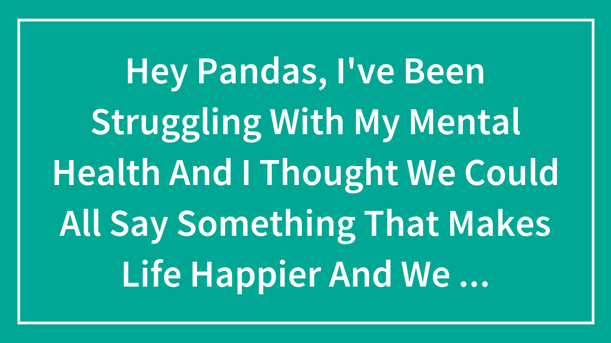Hey Pandas, I’ve Been Struggling With My Mental Health And I Thought We Could All Say Something That Makes Life Happier And We Can Read It –
