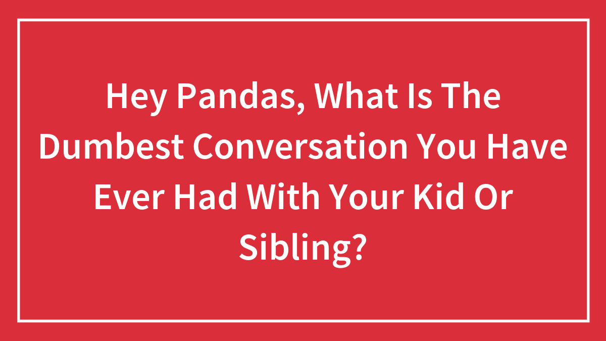 Hey Pandas, What Is The Dumbest Conversation You Have Ever Had With Your Kid Or Sibling?