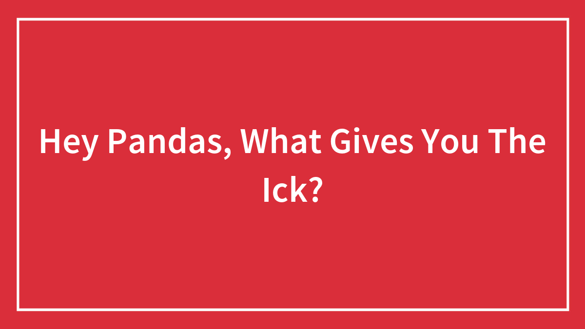 Hey Pandas, What Gives You The Ick? (Closed)