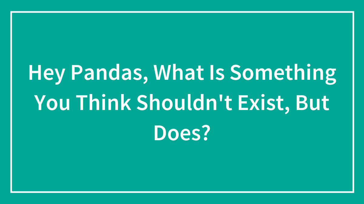 Hey Pandas, What Is Something You Think Shouldn’t Exist, But Does? (Closed)